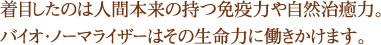 着目したのは人間本来の持つ免疫力や自然治癒力。バイオ・ノーマライザーはその生命力に働きかけます。