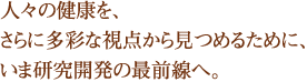 人々の健康を、さらに多彩な視点から見つめるために、いま研究開発の最前線へ。